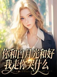你和白月光和好，我走你哭什么最新