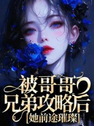 被哥哥兄弟攻略后，她前途璀璨小说阅读