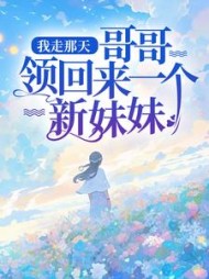我走那天，哥哥领回来一个新妹妹后续+番外小说阅读