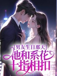 男友生日那天，他和系花十指相扣后续+番外小说阅读